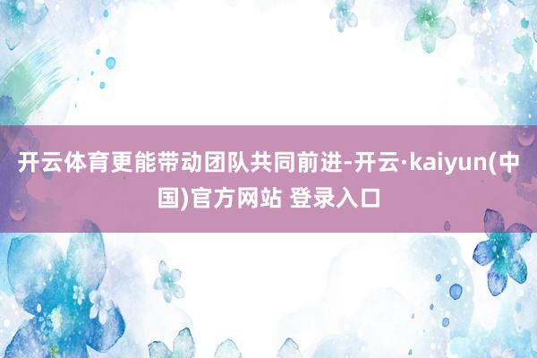 开云体育更能带动团队共同前进-开云·kaiyun(中国)官方网站 登录入口