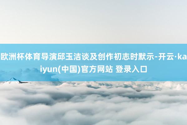欧洲杯体育导演邱玉洁谈及创作初志时默示-开云·kaiyun(中国)官方网站 登录入口