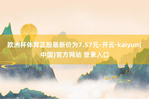 欧洲杯体育正股最新价为7.57元-开云·kaiyun(中国)官方网站 登录入口