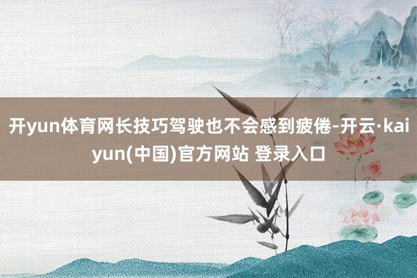 开yun体育网长技巧驾驶也不会感到疲倦-开云·kaiyun(中国)官方网站 登录入口