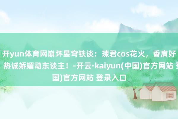 开yun体育网崩坏星穹铁谈：瑓君cos花火，香肩好意思背，热诚娇媚动东谈主！-开云·kaiyun(中国)官方网站 登录入口