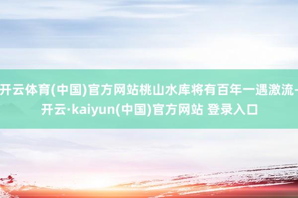 开云体育(中国)官方网站桃山水库将有百年一遇激流-开云·kaiyun(中国)官方网站 登录入口