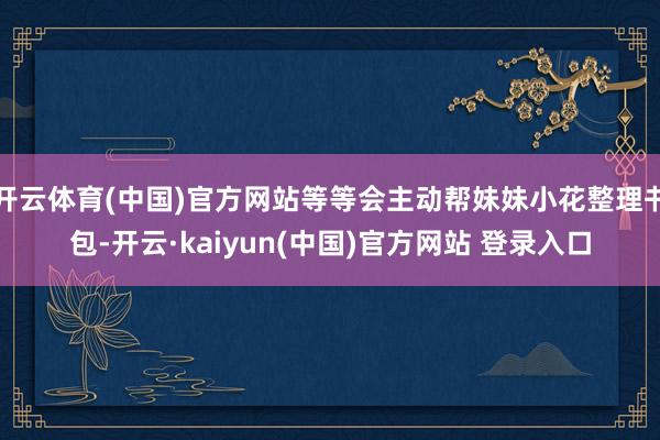 开云体育(中国)官方网站等等会主动帮妹妹小花整理书包-开云·kaiyun(中国)官方网站 登录入口