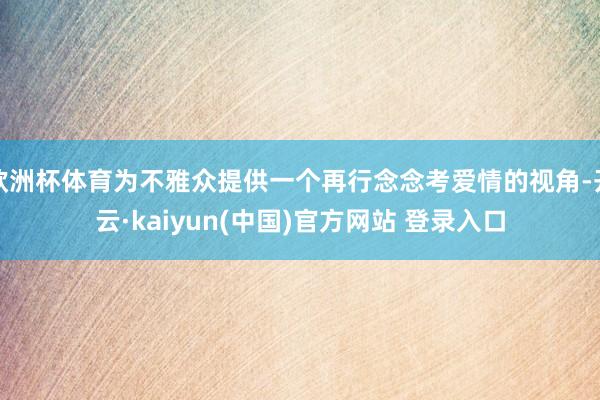 欧洲杯体育为不雅众提供一个再行念念考爱情的视角-开云·kaiyun(中国)官方网站 登录入口