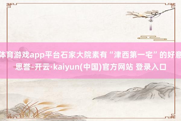 体育游戏app平台石家大院素有“津西第一宅”的好意思誉-开云·kaiyun(中国)官方网站 登录入口