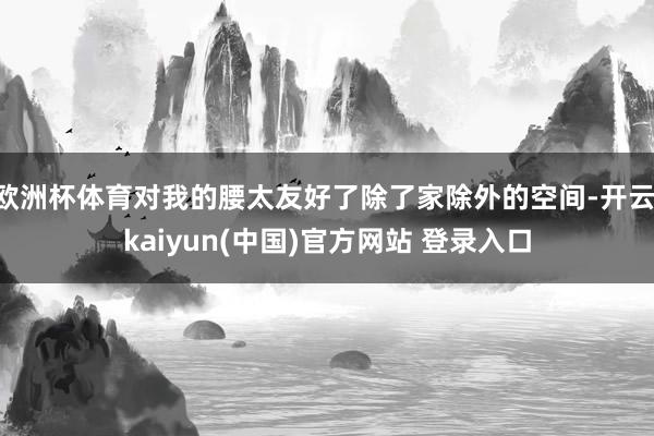 欧洲杯体育对我的腰太友好了除了家除外的空间-开云·kaiyun(中国)官方网站 登录入口