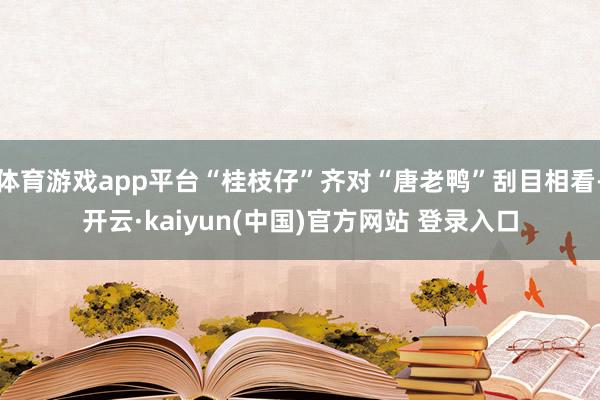 体育游戏app平台“桂枝仔”齐对“唐老鸭”刮目相看-开云·kaiyun(中国)官方网站 登录入口