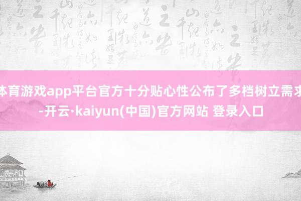 体育游戏app平台官方十分贴心性公布了多档树立需求-开云·kaiyun(中国)官方网站 登录入口