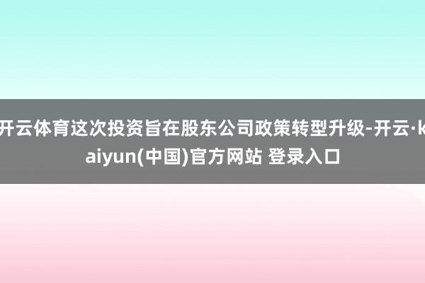 开云体育这次投资旨在股东公司政策转型升级-开云·kaiyun(中国)官方网站 登录入口