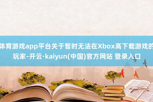 体育游戏app平台关于暂时无法在Xbox高下载游戏的玩家-开云·kaiyun(中国)官方网站 登录入口