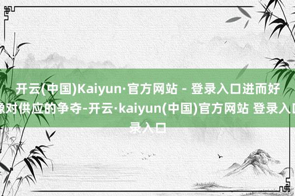 开云(中国)Kaiyun·官方网站 - 登录入口进而好像对供应的争夺-开云·kaiyun(中国)官方网站 登录入口