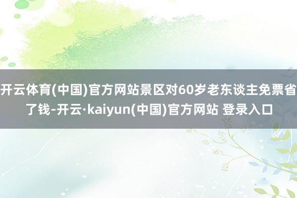 开云体育(中国)官方网站景区对60岁老东谈主免票省了钱-开云·kaiyun(中国)官方网站 登录入口