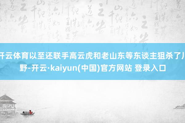 开云体育以至还联手高云虎和老山东等东谈主狙杀了川野-开云·kaiyun(中国)官方网站 登录入口