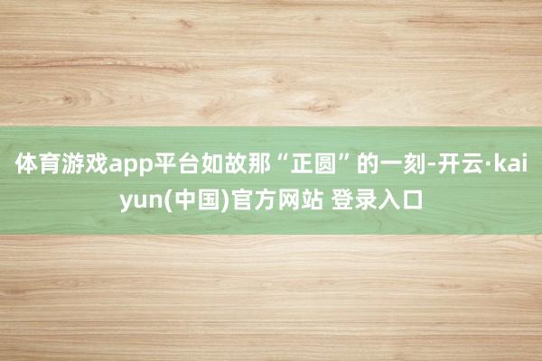 体育游戏app平台如故那“正圆”的一刻-开云·kaiyun(中国)官方网站 登录入口