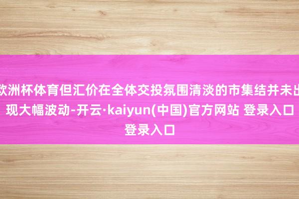 欧洲杯体育但汇价在全体交投氛围清淡的市集结并未出现大幅波动-开云·kaiyun(中国)官方网站 登录入口