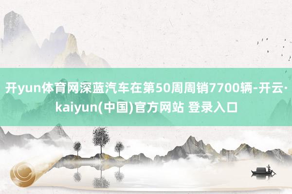 开yun体育网深蓝汽车在第50周周销7700辆-开云·kaiyun(中国)官方网站 登录入口