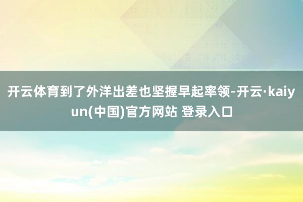 开云体育到了外洋出差也坚握早起率领-开云·kaiyun(中国)官方网站 登录入口
