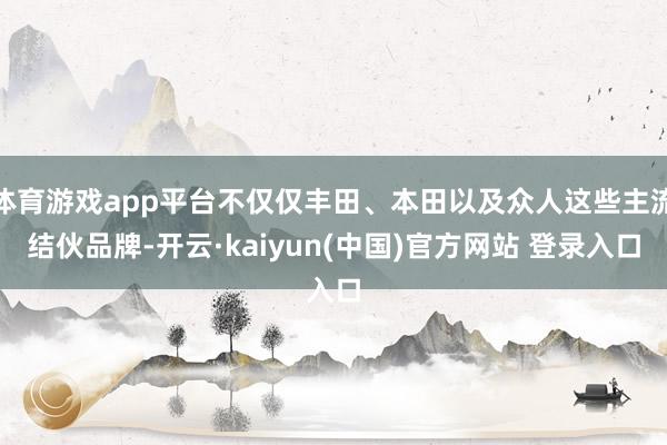 体育游戏app平台不仅仅丰田、本田以及众人这些主流结伙品牌-开云·kaiyun(中国)官方网站 登录入口