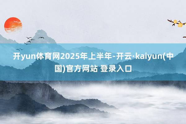 开yun体育网　　2025年上半年-开云·kaiyun(中国)官方网站 登录入口