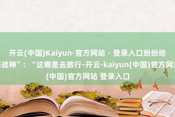 开云(中国)Kaiyun·官方网站 - 登录入口纷纷给他封 “极简战神”：“这哪是去旅行-开云·kaiyun(中国)官方网站 登录入口