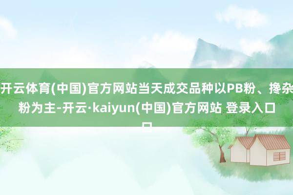 开云体育(中国)官方网站当天成交品种以PB粉、搀杂粉为主-开云·kaiyun(中国)官方网站 登录入口