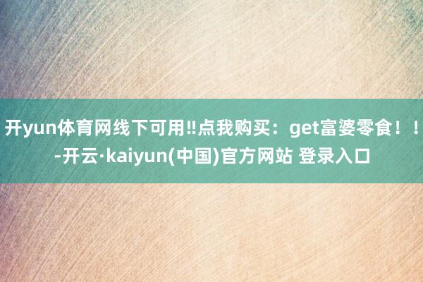 开yun体育网线下可用‼点我购买：get富婆零食！！-开云·kaiyun(中国)官方网站 登录入口