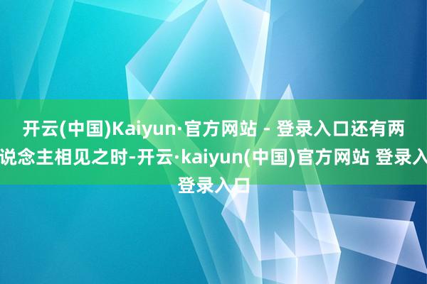 开云(中国)Kaiyun·官方网站 - 登录入口还有两东说念主相见之时-开云·kaiyun(中国)官方网站 登录入口