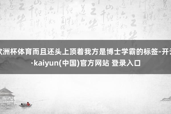 欧洲杯体育而且还头上顶着我方是博士学霸的标签-开云·kaiyun(中国)官方网站 登录入口