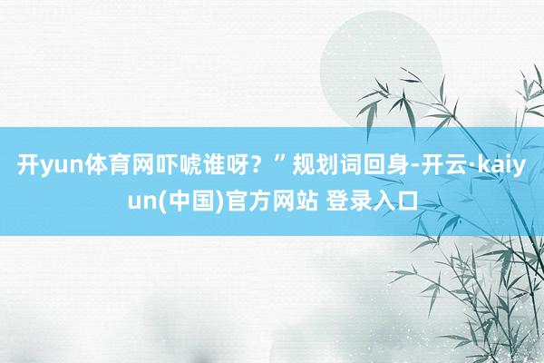 开yun体育网吓唬谁呀？”规划词回身-开云·kaiyun(中国)官方网站 登录入口