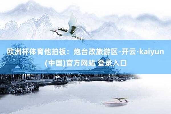欧洲杯体育他拍板：炮台改旅游区-开云·kaiyun(中国)官方网站 登录入口