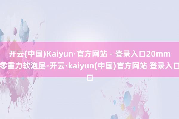 开云(中国)Kaiyun·官方网站 - 登录入口20mm零重力软泡层-开云·kaiyun(中国)官方网站 登录入口