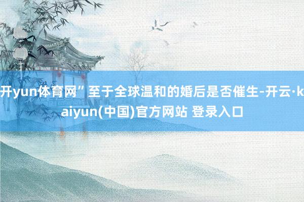开yun体育网”至于全球温和的婚后是否催生-开云·kaiyun(中国)官方网站 登录入口