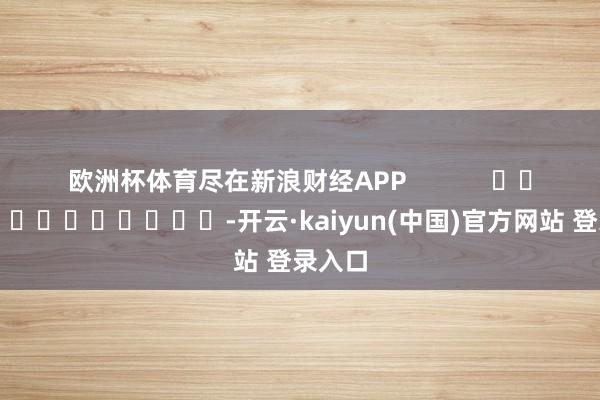 欧洲杯体育尽在新浪财经APP            													-开云·kaiyun(中国)官方网站 登录入口