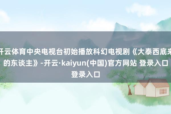 开云体育中央电视台初始播放科幻电视剧《大泰西底来的东谈主》-开云·kaiyun(中国)官方网站 登录入口