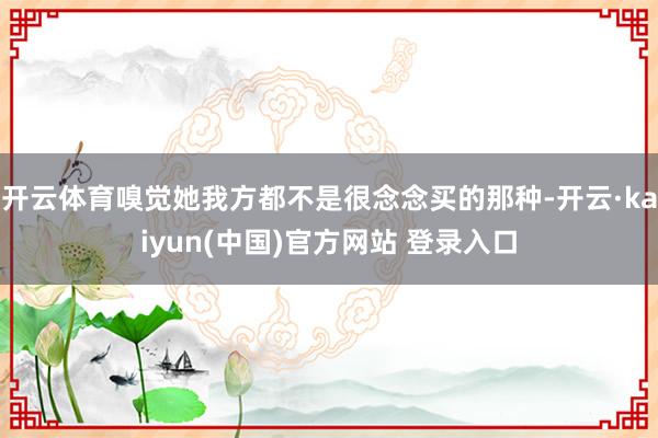 开云体育嗅觉她我方都不是很念念买的那种-开云·kaiyun(中国)官方网站 登录入口