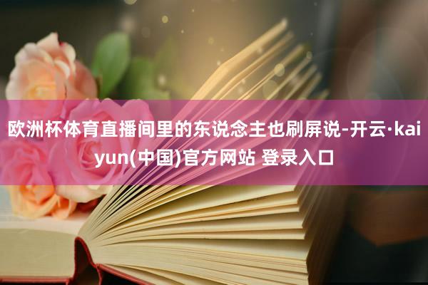 欧洲杯体育直播间里的东说念主也刷屏说-开云·kaiyun(中国)官方网站 登录入口