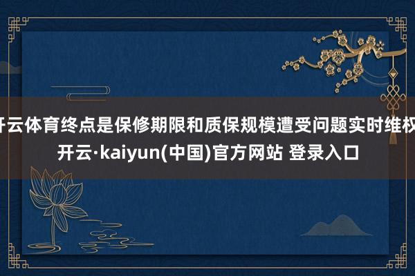开云体育终点是保修期限和质保规模遭受问题实时维权-开云·kaiyun(中国)官方网站 登录入口