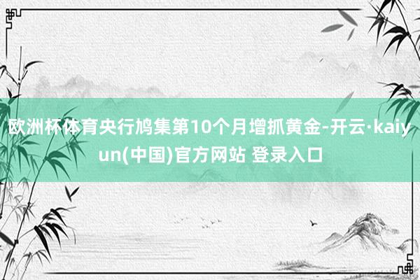欧洲杯体育央行鸠集第10个月增抓黄金-开云·kaiyun(中国)官方网站 登录入口