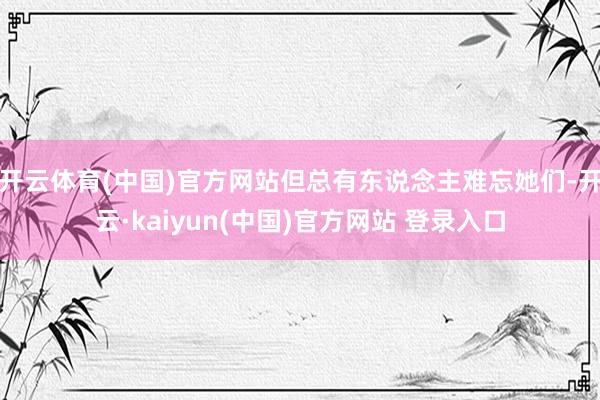 开云体育(中国)官方网站但总有东说念主难忘她们-开云·kaiyun(中国)官方网站 登录入口