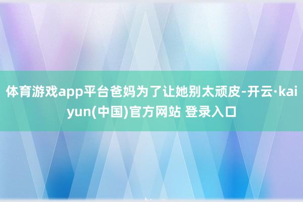 体育游戏app平台爸妈为了让她别太顽皮-开云·kaiyun(中国)官方网站 登录入口