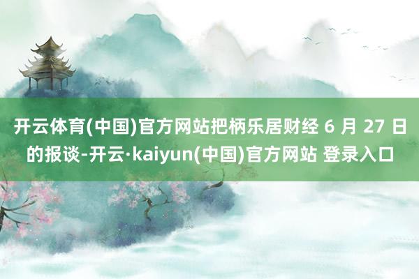 开云体育(中国)官方网站把柄乐居财经 6 月 27 日的报谈-开云·kaiyun(中国)官方网站 登录入口