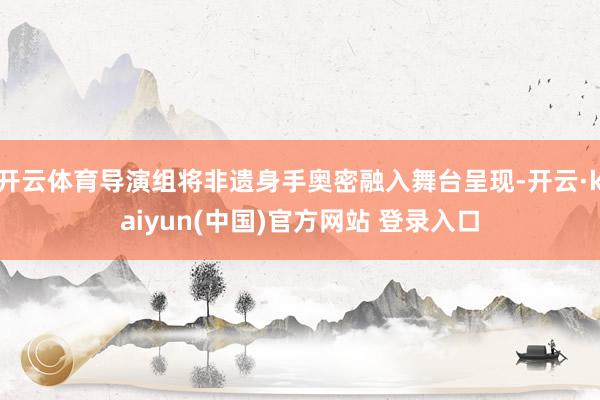 开云体育导演组将非遗身手奥密融入舞台呈现-开云·kaiyun(中国)官方网站 登录入口