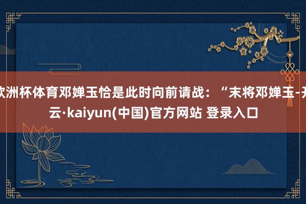 欧洲杯体育邓婵玉恰是此时向前请战:“末将邓婵玉-开云·kaiyun(中国)官方网站 登录入口