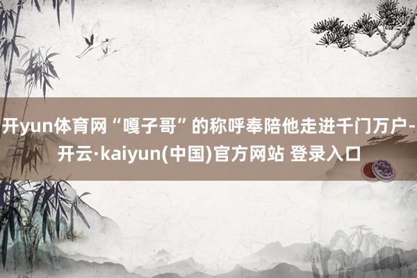 开yun体育网“嘎子哥”的称呼奉陪他走进千门万户-开云·kaiyun(中国)官方网站 登录入口