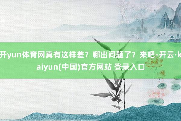 开yun体育网真有这样差?哪出问题了?来吧-开云·kaiyun(中国)官方网站 登录入口