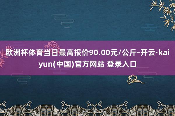 欧洲杯体育当日最高报价90.00元/公斤-开云·kaiyun(中国)官方网站 登录入口
