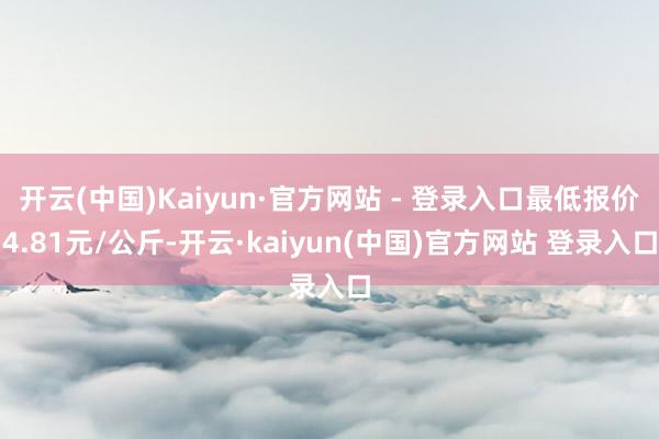 开云(中国)Kaiyun·官方网站 - 登录入口最低报价4.81元/公斤-开云·kaiyun(中国)官方网站 登录入口