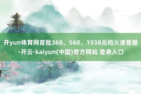 开yun体育网首批368、560、1938元档火速售罄-开云·kaiyun(中国)官方网站 登录入口