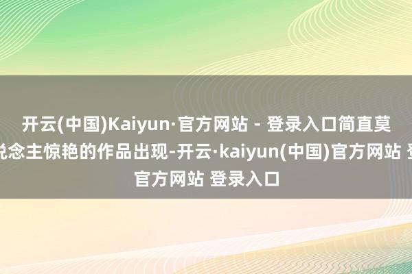 开云(中国)Kaiyun·官方网站 - 登录入口简直莫得让东说念主惊艳的作品出现-开云·kaiyun(中国)官方网站 登录入口