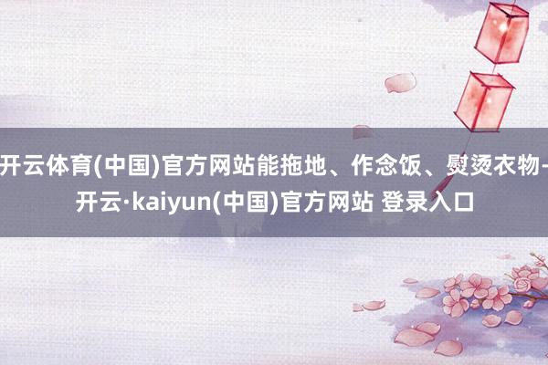 开云体育(中国)官方网站能拖地、作念饭、熨烫衣物-开云·kaiyun(中国)官方网站 登录入口
